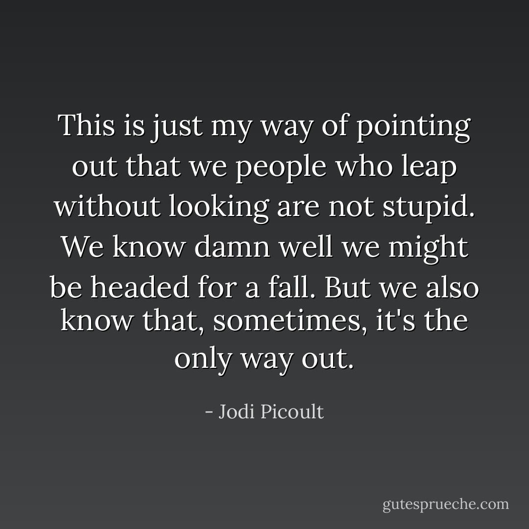 This is just my way of pointing out that we people who leap without looking are not stupid. We know damn well we might be headed for a fall. But we also know that, sometimes, it's the only way out. - Jodi Picoult
