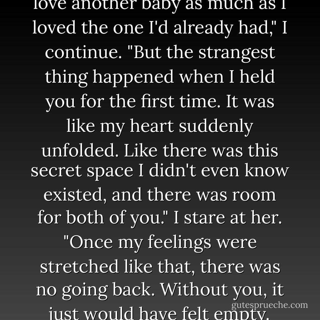 I didn't think i could possibly love another baby as much as I loved the one I'd already had," I continue. "But the strangest thing happened when I held you for the first time. It was like my heart suddenly unfolded. Like there was this secret space I didn't even know existed, and there was room for both of you." I stare at her. "Once my feelings were stretched like that, there was no going back. Without you, it just would have felt empty. - Jodi Picoult