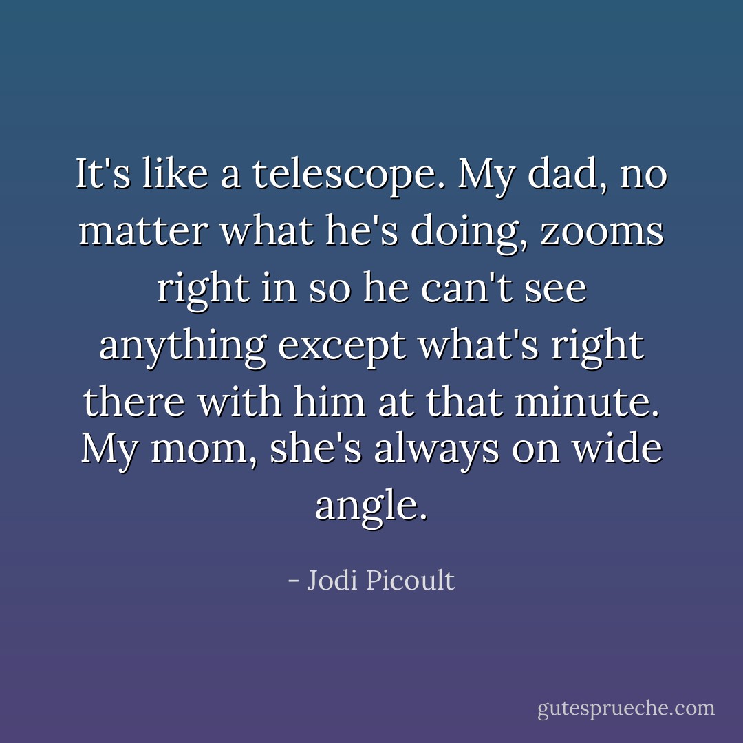 It's like a telescope. My dad, no matter what he's doing, zooms right in so he can't see anything except what's right there with him at that minute. My mom, she's always on wide angle. - Jodi Picoult