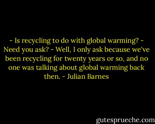 - Is recycling to do with global warming?<br />- Need you ask?<br />- Well, I only ask because we've been recycling for twenty years or so, and no one was talking about global warming back then. - Julian Barnes
