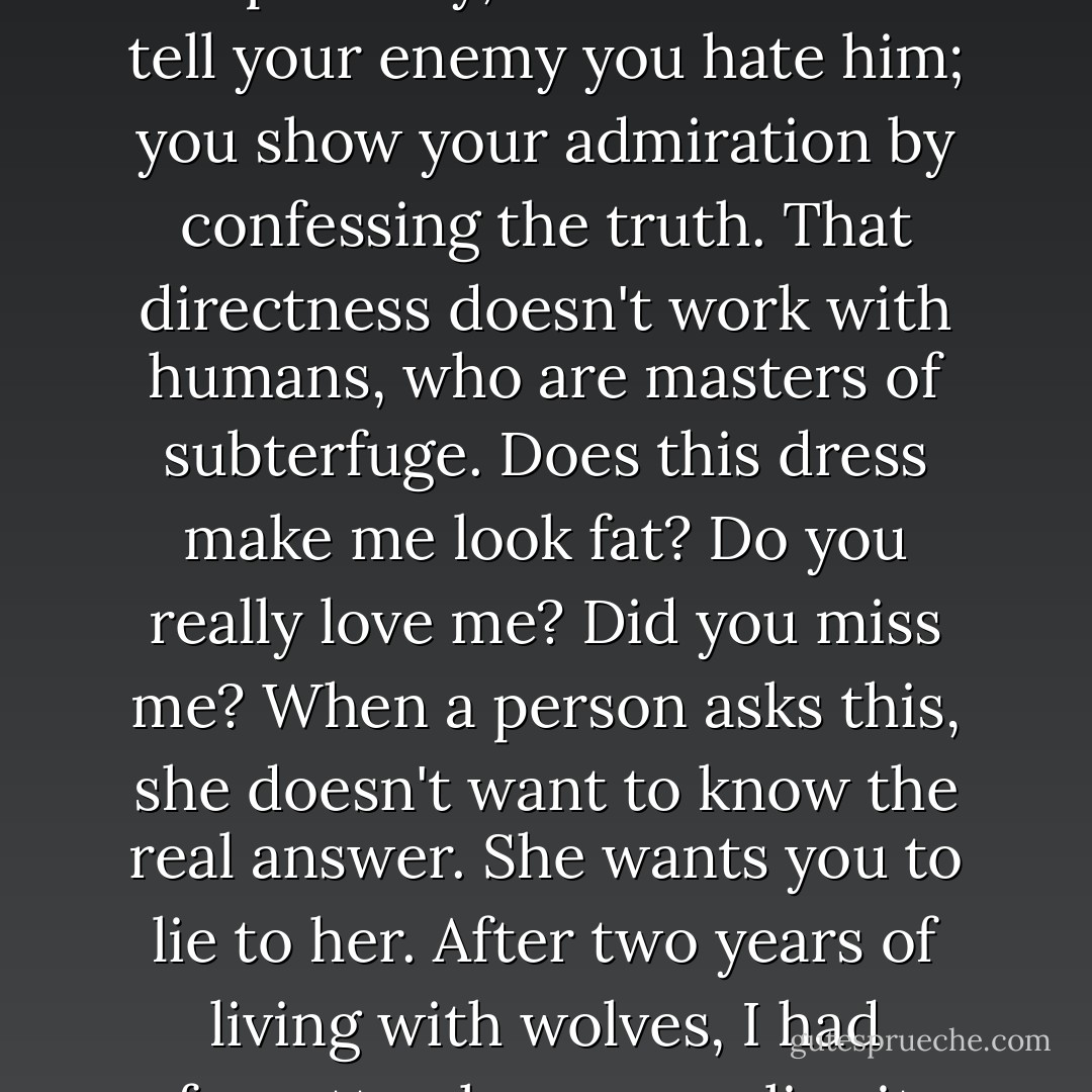 There's an honesty to the wolf world that is liberating. There's no diplomacy, no decorum. You tell your enemy you hate him; you show your admiration by confessing the truth. That directness doesn't work with humans, who are masters of subterfuge. Does this dress make me look fat? Do you really love me? Did you miss me? When a person asks this, she doesn't want to know the real answer. She wants you to lie to her. After two years of living with wolves, I had forgotten how many lies it takes to build a relationship. - Jodi Picoult