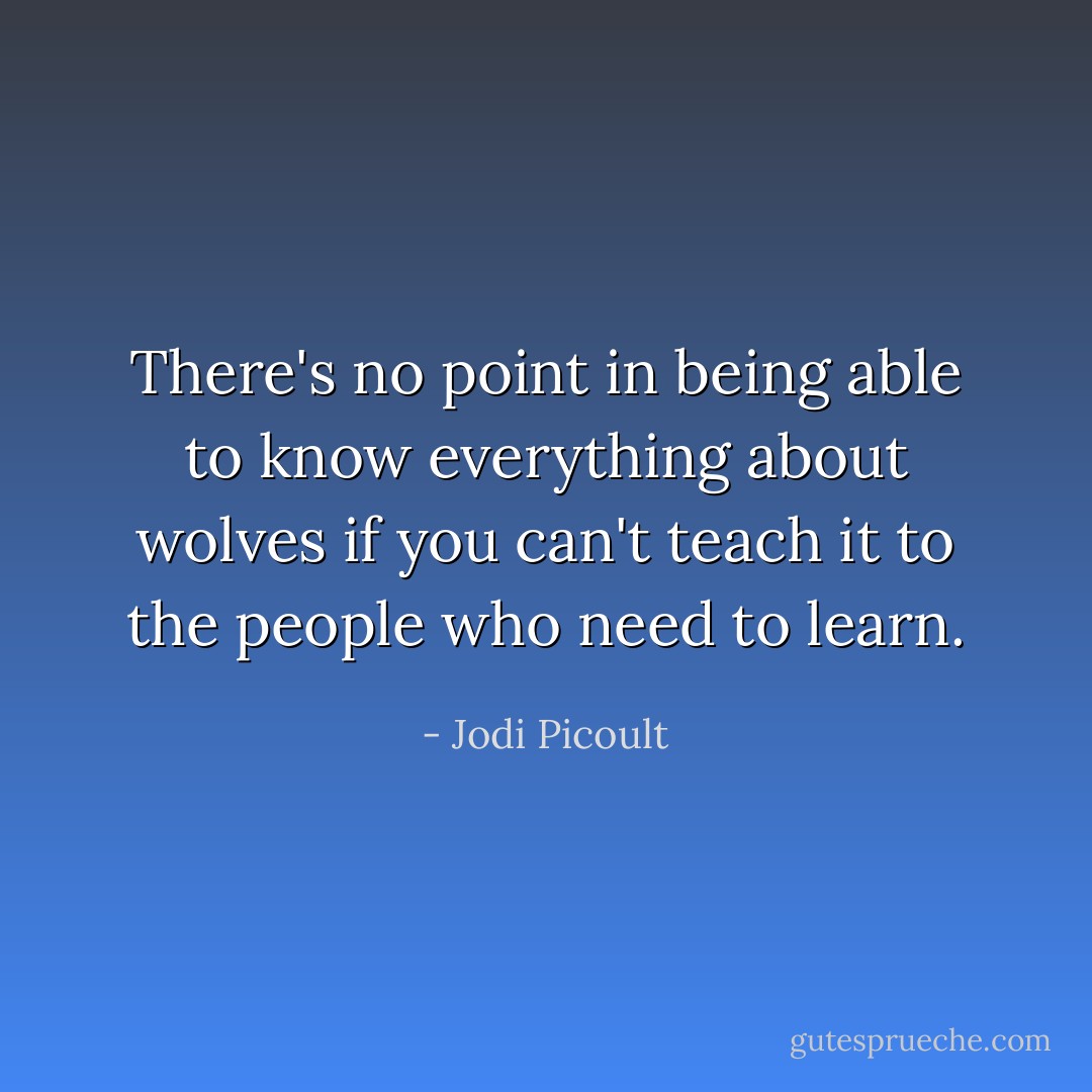There's no point in being able to know everything about wolves if you can't teach it to the people who need to learn. - Jodi Picoult