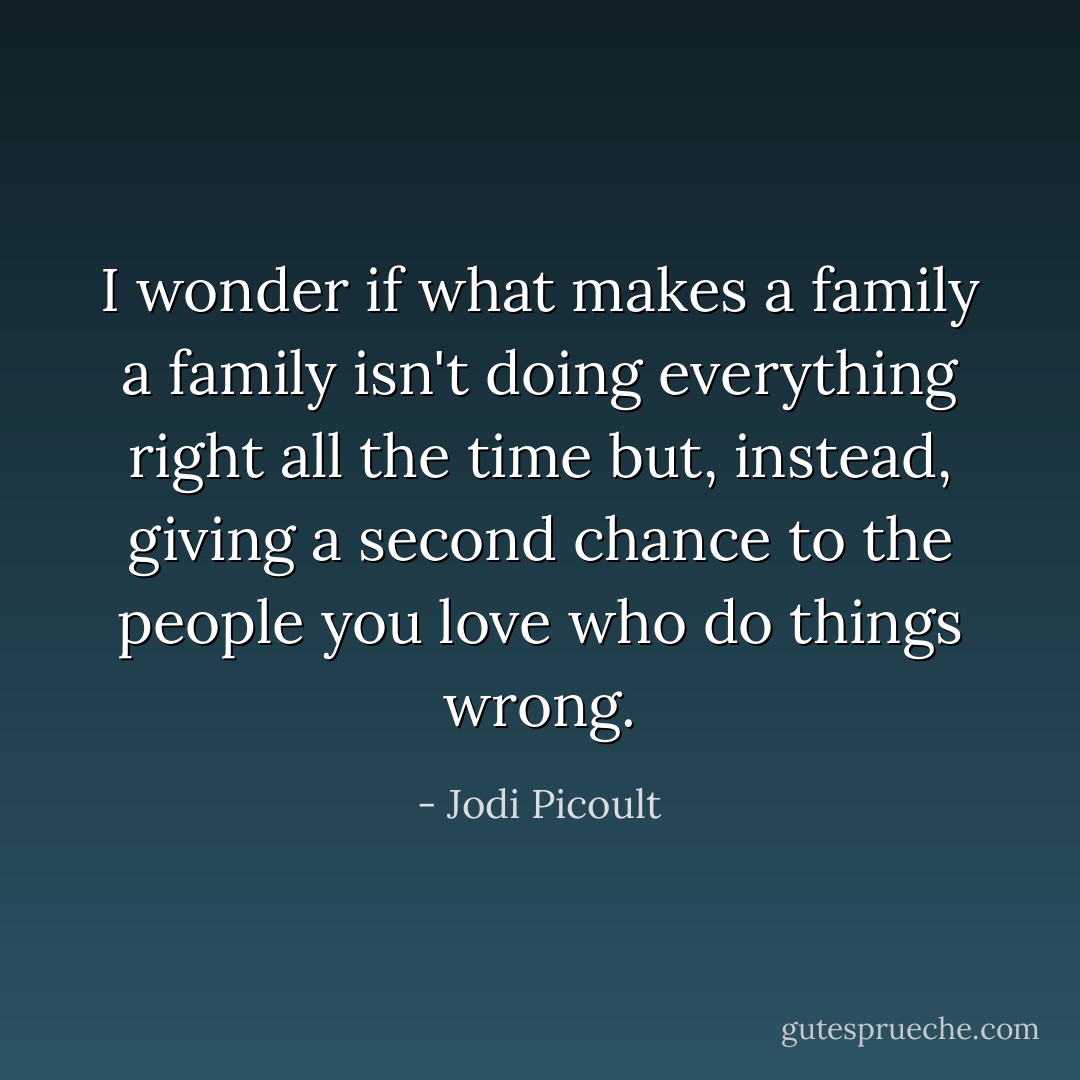 I wonder if what makes a family a family isn't doing everything right all the time but, instead, giving a second chance to the people you love who do things wrong. - Jodi Picoult