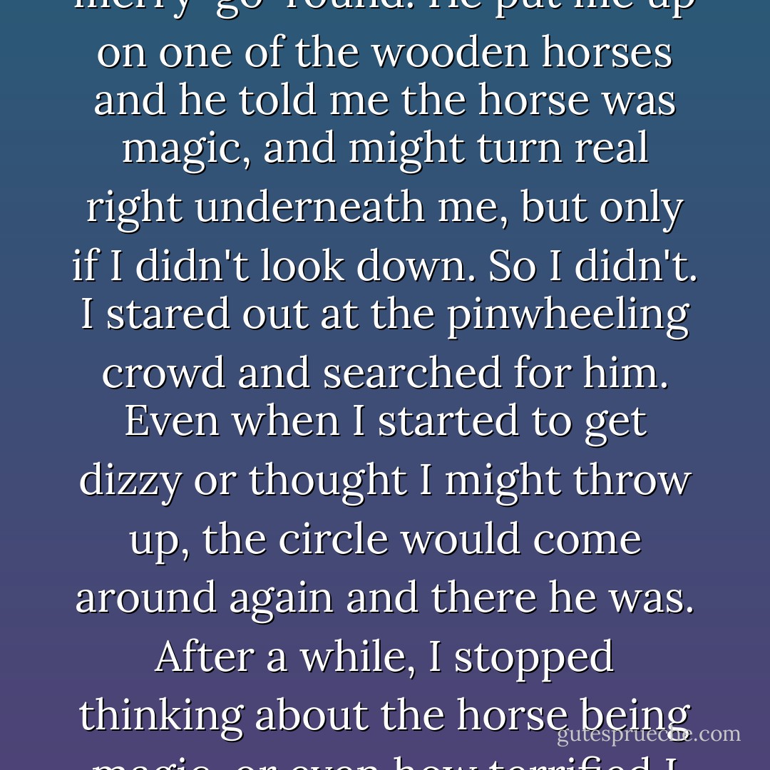 When I was tiny, the county fair came through town. Our parents took us, and got tickets for the rides, even though I was scared to death of all of them. Edward was the one who convinced me to go on the merry-go-round. He put me up on one of the wooden horses and he told me the horse was magic, and might turn real right underneath me, but only if I didn't look down. So I didn't. I stared out at the pinwheeling crowd and searched for him. Even when I started to get dizzy or thought I might throw up, the circle would come around again and there he was. After a while, I stopped thinking about the horse being magic, or even how terrified I was, and instead, I made a game out of finding Edward.<br /><br />I think that's what family feels like. A ride that takes you back to the same place over and over. - Jodi Picoult