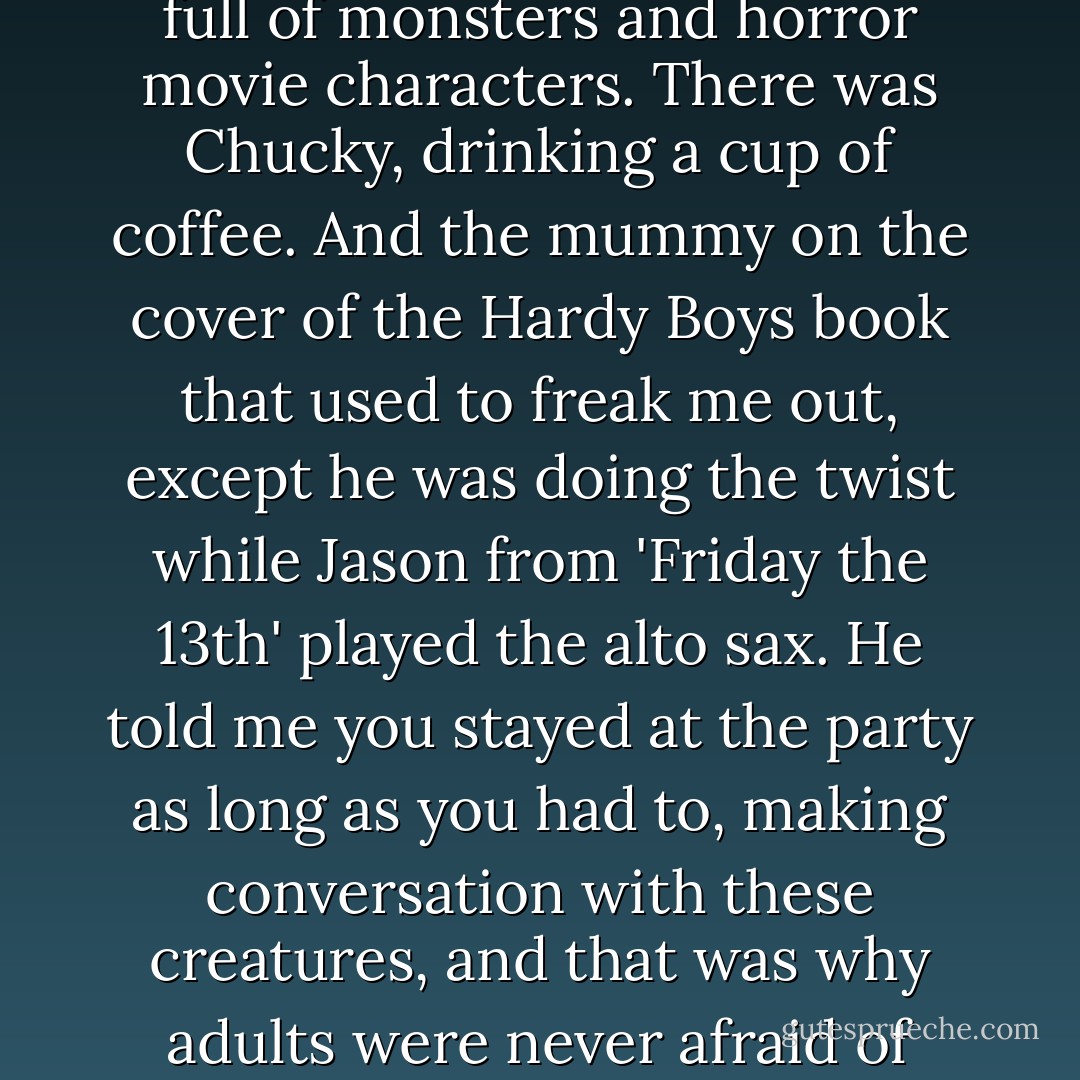 When I was younger, my brother told me that he had the power to shrink me to the size of an ant. In fact, he said, he used to have another sister, but he shrank her down and stepped on her.<br /><br />He also told me that when you became a grown-up, you were admitted into a private party that was full of monsters and horror movie characters. There was Chucky, drinking a cup of coffee. And the mummy on the cover of the Hardy Boys book that used to freak me out, except he was doing the twist while Jason from 'Friday the 13th' played the alto sax. He told me you stayed at the party as long as you had to, making conversation with these creatures, and that was why adults were never afraid of anything.<br /><br />I used to believe everything my brother told me, because he was older and I figured he knew more about the world. But as it turns out, being a grown-up doesn't mean you're fearless.<br /><br />It just means you fear different things. - Jodi Picoult