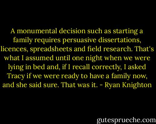 A monumental decision such as starting a family requires persuasive dissertations, licences, spreadsheets and field research. That's what I assumed until one night when we were lying in bed and, if I recall correctly, I asked Tracy if we were ready to have a family now, and she said sure. That was it. - Ryan Knighton
