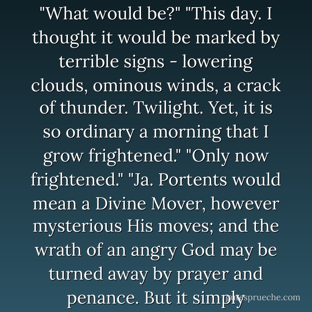 On the hill opposite, Joachim tolled the midday bell, announcing lunch to the workers in the fields. Klaus listened a moment, then said, "I thought it would be a bleaker scene."<br />Dietrich turned to him, "What would be?"<br />"This day. I thought it would be marked by terrible signs - lowering clouds, ominous winds, a crack of thunder. Twilight. Yet, it is so ordinary a morning that I grow frightened."<br />"Only now frightened."<br />"Ja. Portents would mean a Divine Mover, however mysterious His moves; and the wrath of an angry God may be turned away by prayer and penance. But it simply happened. Everard grew sick and fell down. There were no signs; so it may be a natural thing, as you have always said. And against nature, we have no recourse. - Michael Flynn
