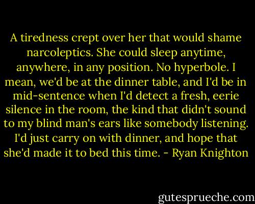 A tiredness crept over her that would shame narcoleptics. She could sleep anytime, anywhere, in any position. No hyperbole. I mean, we'd be at the dinner table, and I'd be in mid-sentence when I'd detect a fresh, eerie silence in the room, the kind that didn't sound to my blind man's ears like somebody listening. I'd just carry on with dinner, and hope that she'd made it to bed this time. - Ryan Knighton