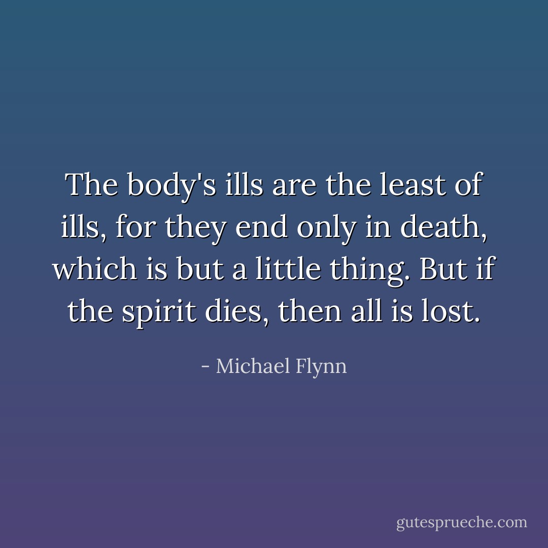 The body's ills are the least of ills, for they end only in death, which is but a little thing. But if the spirit dies, then all is lost. - Michael Flynn