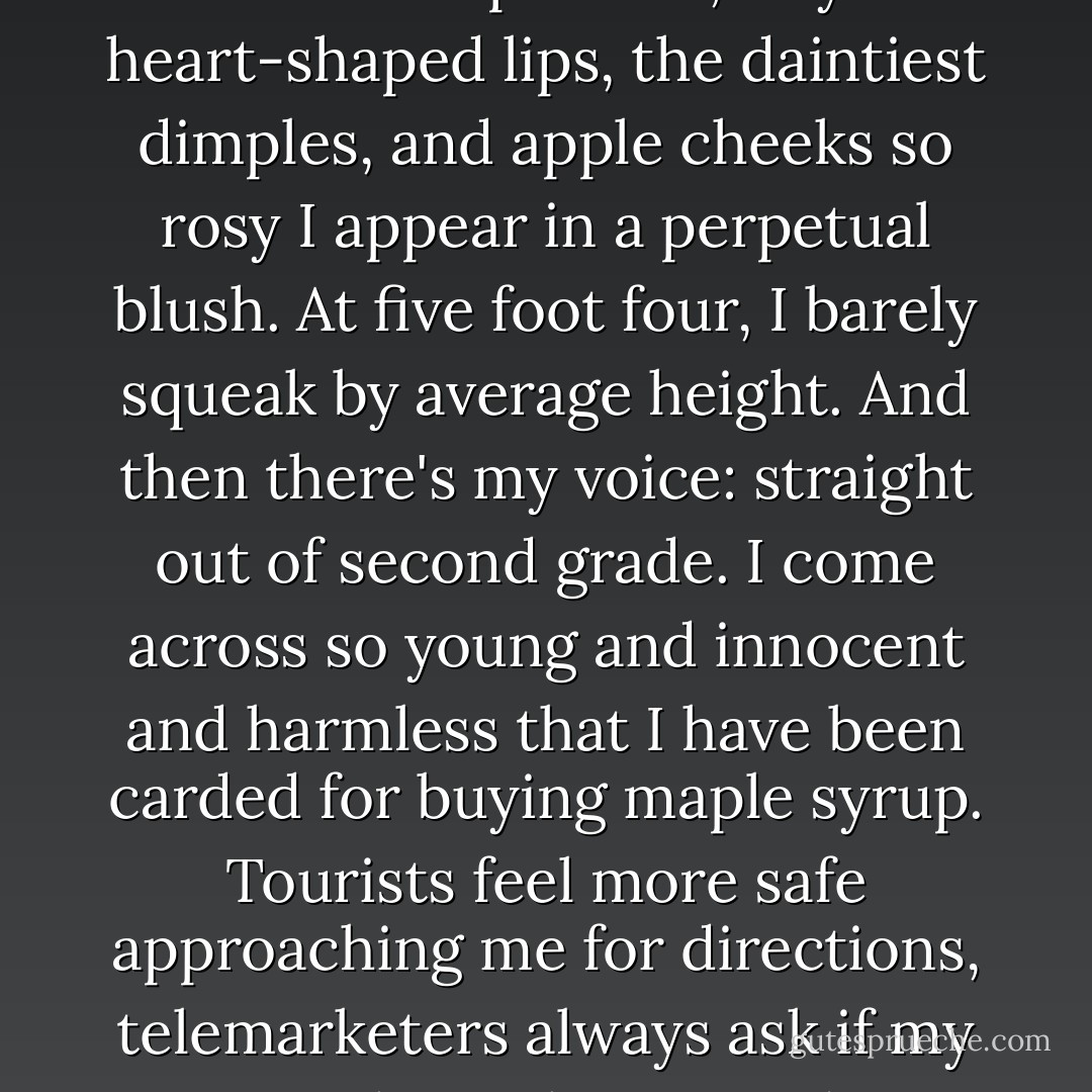 But truth be told, I'm not as dour-looking as I would like. I'm stuck with this round, sweetie-pie face, tiny heart-shaped lips, the daintiest dimples, and apple cheeks so rosy I appear in a perpetual blush. At five foot four, I barely squeak by average height. And then there's my voice: straight out of second grade. I come across so young and innocent and harmless that I have been carded for buying maple syrup. Tourists feel more safe approaching me for directions, telemarketers always ask if my mother is home, and waitresses always, always call me 'Hon. - Sarah Vowell