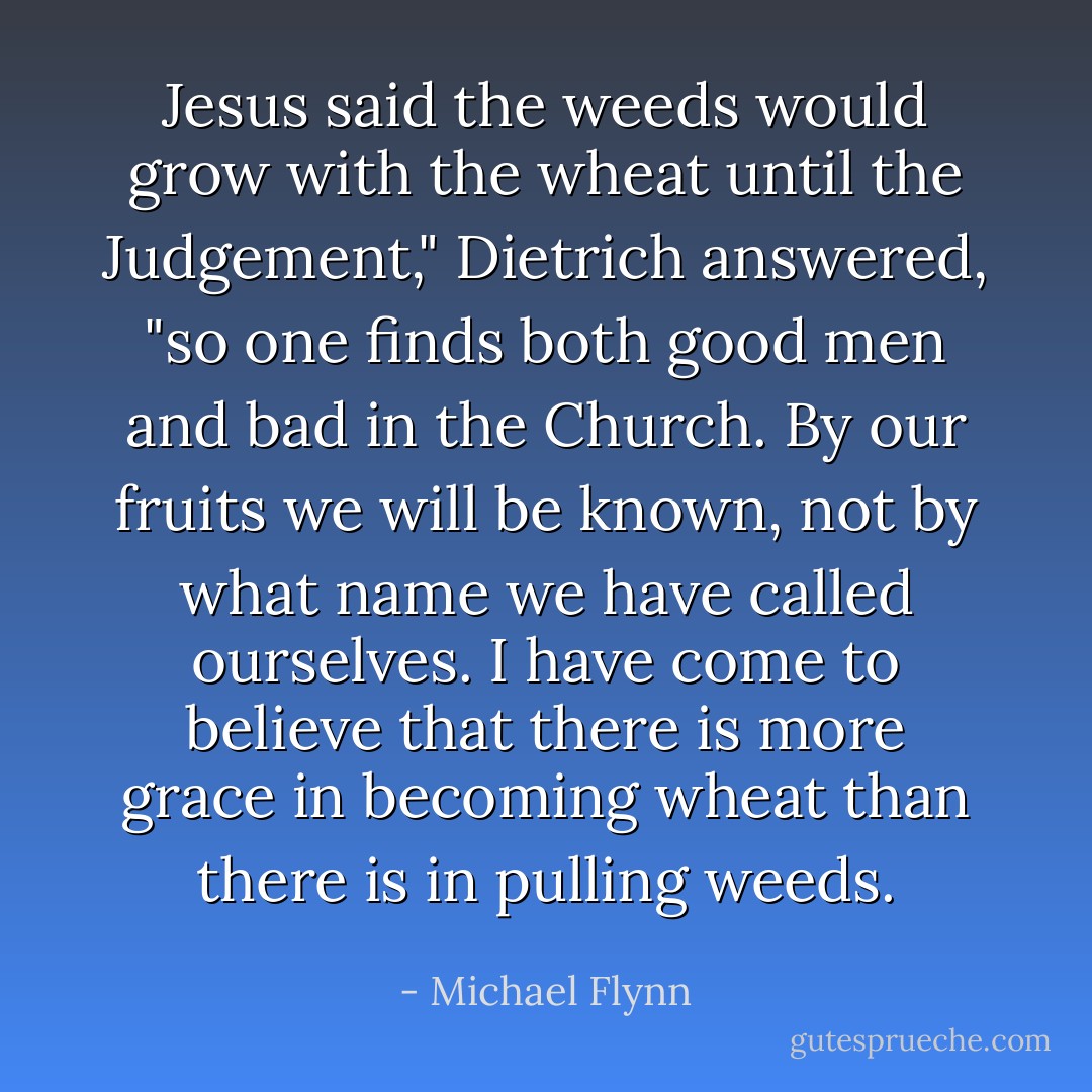 Jesus said the weeds would grow with the wheat until the Judgement," Dietrich answered, "so one finds both good men and bad in the Church. By our fruits we will be known, not by what name we have called ourselves. I have come to believe that there is more grace in becoming wheat than there is in pulling weeds. - Michael Flynn