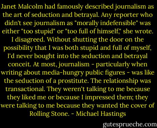 Janet Malcolm had famously described journalism as the art of seduction and betrayal. Any reporter who didn't see journalism as "morally indefensible" was either "too stupid" or "too full of himself," she wrote. I disagreed. Without shutting the door on the possibility that I was both stupid and full of myself, I'd never bought into the seduction and betrayal conceit. At most, journalism - particularly when writing about media-hungry public figures - was like the seduction of a prostitute. The relationship was transactional. They weren't talking to me because they liked me or because I impressed them; they were talking to me because they wanted the cover of Rolling Stone. - Michael Hastings