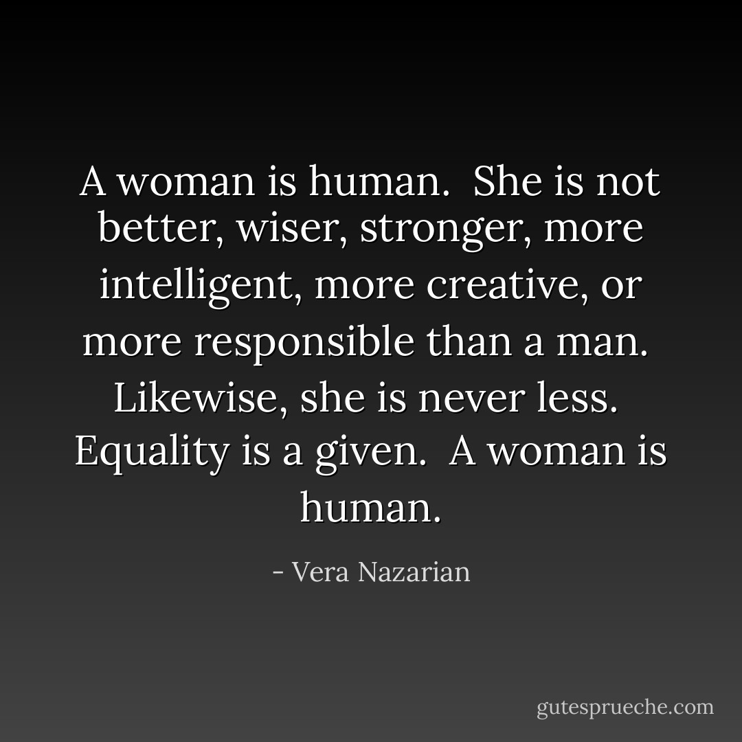 A woman is human.<br /><br />She is not better, wiser, stronger, more intelligent, more creative, or more responsible than a man.<br /><br />Likewise, she is never less.<br /><br />Equality is a given.<br /><br />A woman is human. - Vera Nazarian