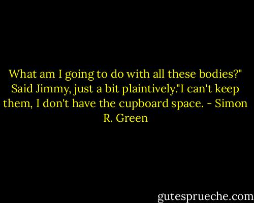What am I going to do with all these bodies?" Said Jimmy, just a bit plaintively."I can't keep them, I don't have the cupboard space. - Simon R. Green