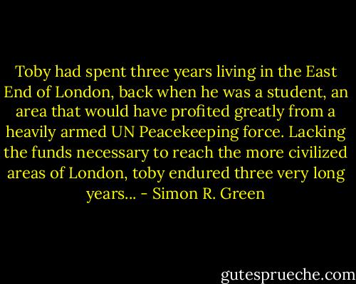 Toby had spent three years living in the East End of London, back when he was a student, an area that would have profited greatly from a heavily armed UN Peacekeeping force. Lacking the funds necessary to reach the more civilized areas of London, toby endured three very long years... - Simon R. Green