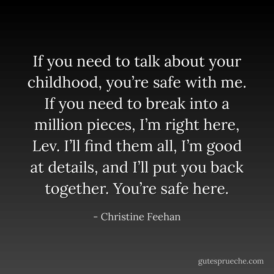 If you need to talk about your childhood, you’re safe with me. If you need to break into a million pieces, I’m right here, Lev. I’ll find them all, I’m good at details, and I’ll put you back together. You’re safe here. - Christine Feehan