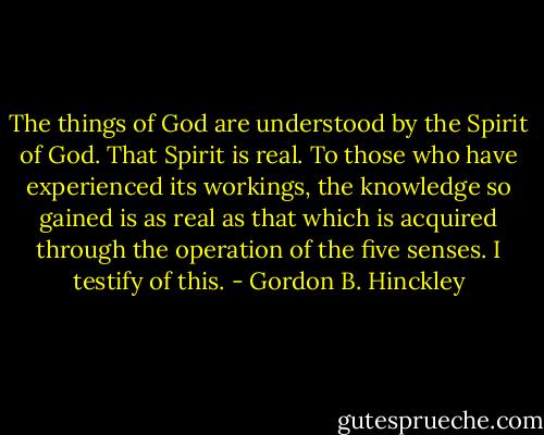 The things of God are understood by the Spirit of God. That Spirit is real. To those who have experienced its workings, the knowledge so gained is as real as that which is acquired through the operation of the five senses. I testify of this. - Gordon B. Hinckley
