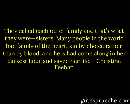 They called each other family and that’s what they were—sisters. Many people in the world had family of the heart, kin by choice rather than by blood, and hers had come along in her darkest hour and saved her life. - Christine Feehan