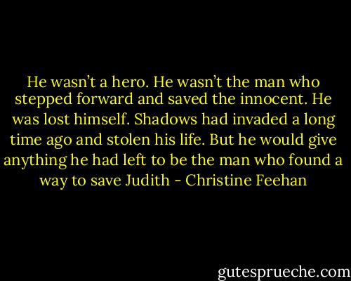 He wasn’t a hero. He wasn’t the man who stepped forward and saved the innocent. He was lost himself. Shadows had invaded a long time ago and stolen his life. But he would give anything he had left to be the man who found a way to save Judith - Christine Feehan