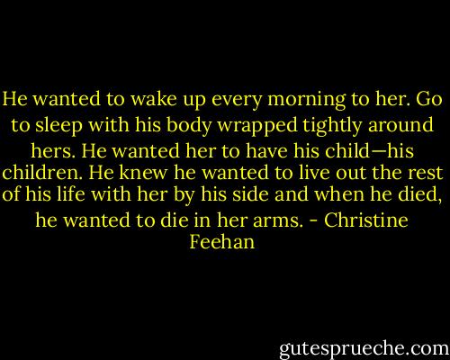 He wanted to wake up every morning to her. Go to sleep with his body wrapped tightly around hers. He wanted her to have his child—his children. He knew he wanted to live out the rest of his life with her by his side and when he died, he wanted to die in her arms. - Christine Feehan