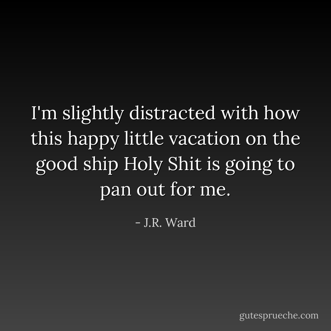 I'm slightly distracted with how this happy little vacation on the good ship Holy Shit is going to pan out for me. - J.R. Ward