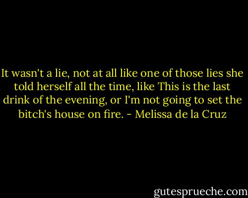 It wasn't a lie, not at all like one of those lies she told herself all the time, like This is the last drink of the evening, or I'm not going to set the bitch's house on fire. - Melissa de la Cruz