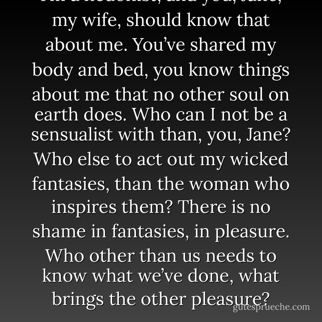 I’m a hedonist, and you, Jane, my wife, should know that about me. You’ve shared my body and bed, you know things about me that no other soul on earth does. Who can I not be a sensualist with than, you, Jane? Who else to act out my wicked fantasies, than the woman who inspires them? There is no shame in fantasies, in pleasure. Who other than us needs to know what we’ve done, what brings the other pleasure? - Charlotte Featherstone