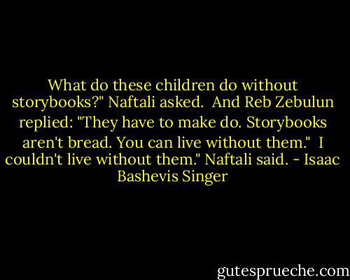 What do these children do without storybooks?" Naftali asked. <br />And Reb Zebulun replied: "They have to make do. Storybooks aren't bread. You can live without them." <br />I couldn't live without them." Naftali said. - Isaac Bashevis Singer