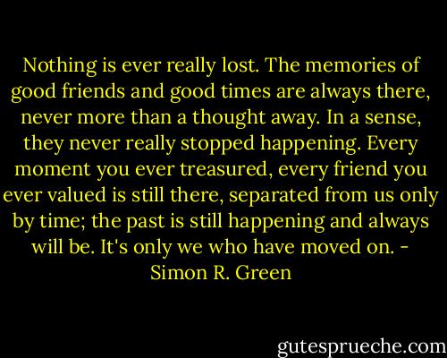 Nothing is ever really lost. The memories of good friends and good times are always there, never more than a thought away. In a sense, they never really stopped happening. Every moment you ever treasured, every friend you ever valued is still there, separated from us only by time; the past is still happening and always will be. It's only we who have moved on. - Simon R. Green
