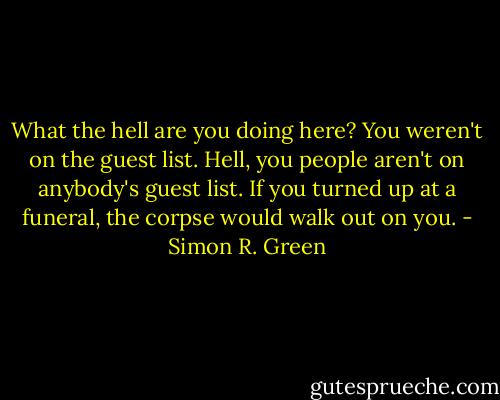 What the hell are you doing here? You weren't on the guest list. Hell, you people aren't on anybody's guest list. If you turned up at a funeral, the corpse would walk out on you. - Simon R. Green