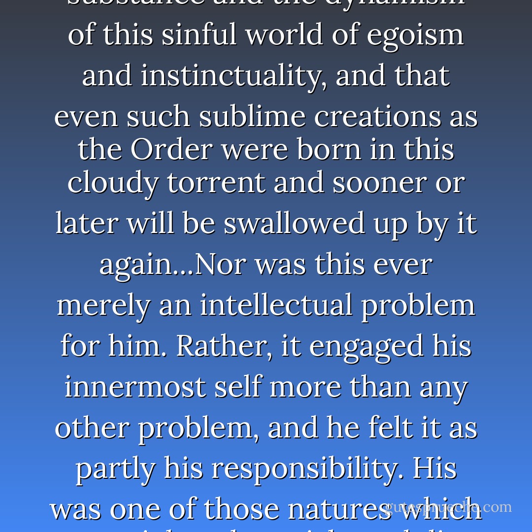 And many years later, as an adult student of history, Knecht was to perceive more distinctly that history cannot come into being without the substance and the dynamism of this sinful world of egoism and instinctuality, and that even such sublime creations as the Order were born in this cloudy torrent and sooner or later will be swallowed up by it again...Nor was this ever merely an intellectual problem for him. Rather, it engaged his innermost self more than any other problem, and he felt it as partly his responsibility. His was one of those natures which can sicken, languish, and die when they see an ideal they have believed in, or the country and community they love, afflicted with ills. - Hermann Hesse
