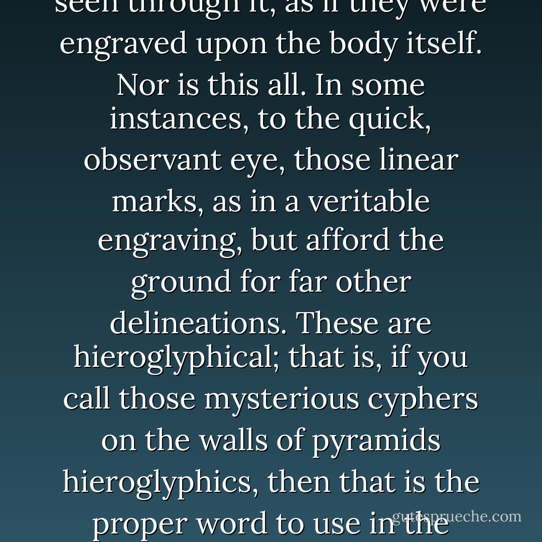 In life, the visible surface of the Sperm Whale is not the least among the many marvels he presents. Almost invariably it is all over obliquely crossed and re-crossed with numberless straight marks in thick array, something like those in the finest Italian line engravings. But these marks do not seem to be impressed upon the isinglass substance above mentioned, but seem to be seen through it, as if they were engraved upon the body itself. Nor is this all. In some instances, to the quick, observant eye, those linear marks, as in a veritable engraving, but afford the ground for far other delineations. These are hieroglyphical; that is, if you call those mysterious cyphers on the walls of pyramids hieroglyphics, then that is the proper word to use in the present connexion. By my retentive memory of the hieroglyphics upon one Sperm Whale in particular, I was much struck with a plate representing the old Indian characters chiselled on the famous hieroglyphic palisades on the banks of the Upper Mississippi. Like those mystic rocks, too, the mystic-marked whale remains undecipherable. - Herman Melville