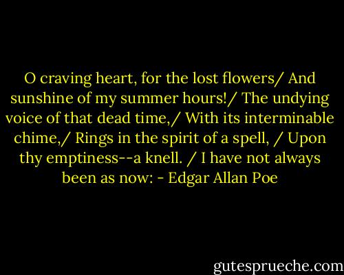O craving heart, for the lost flowers/ And sunshine of my summer hours!/ The undying voice of that dead time,/ With its interminable chime,/ Rings in the spirit of a spell, / Upon thy emptiness--a knell. / I have not always been as now: - Edgar Allan Poe