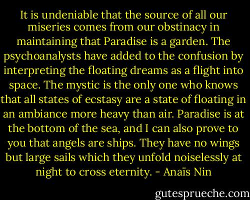 It is undeniable that the source of all our miseries comes from our obstinacy in maintaining that Paradise is a garden. The psychoanalysts have added to the confusion by interpreting the floating dreams as a flight into space. The mystic is the only one who knows that all states of ecstasy are a state of floating in an ambiance more heavy than air. Paradise is at the bottom of the sea, and I can also prove to you that angels are ships. They have no wings but large sails which they unfold noiselessly at night to cross eternity. - Anaïs Nin