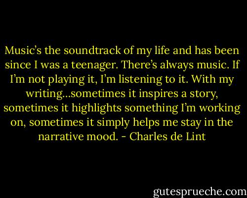Music’s the soundtrack of my life and has been since I was a teenager. There’s always music. If I’m not playing it, I’m listening to it. With my writing…sometimes it inspires a story, sometimes it highlights something I’m working on, sometimes it simply helps me stay in the narrative mood. - Charles de Lint