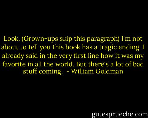 Look. (Grown-ups skip this paragraph) I'm not about to tell you this book has a tragic ending. I already said in the very first line how it was my favorite in all the world. But there's a lot of bad stuff coming.  - William Goldman