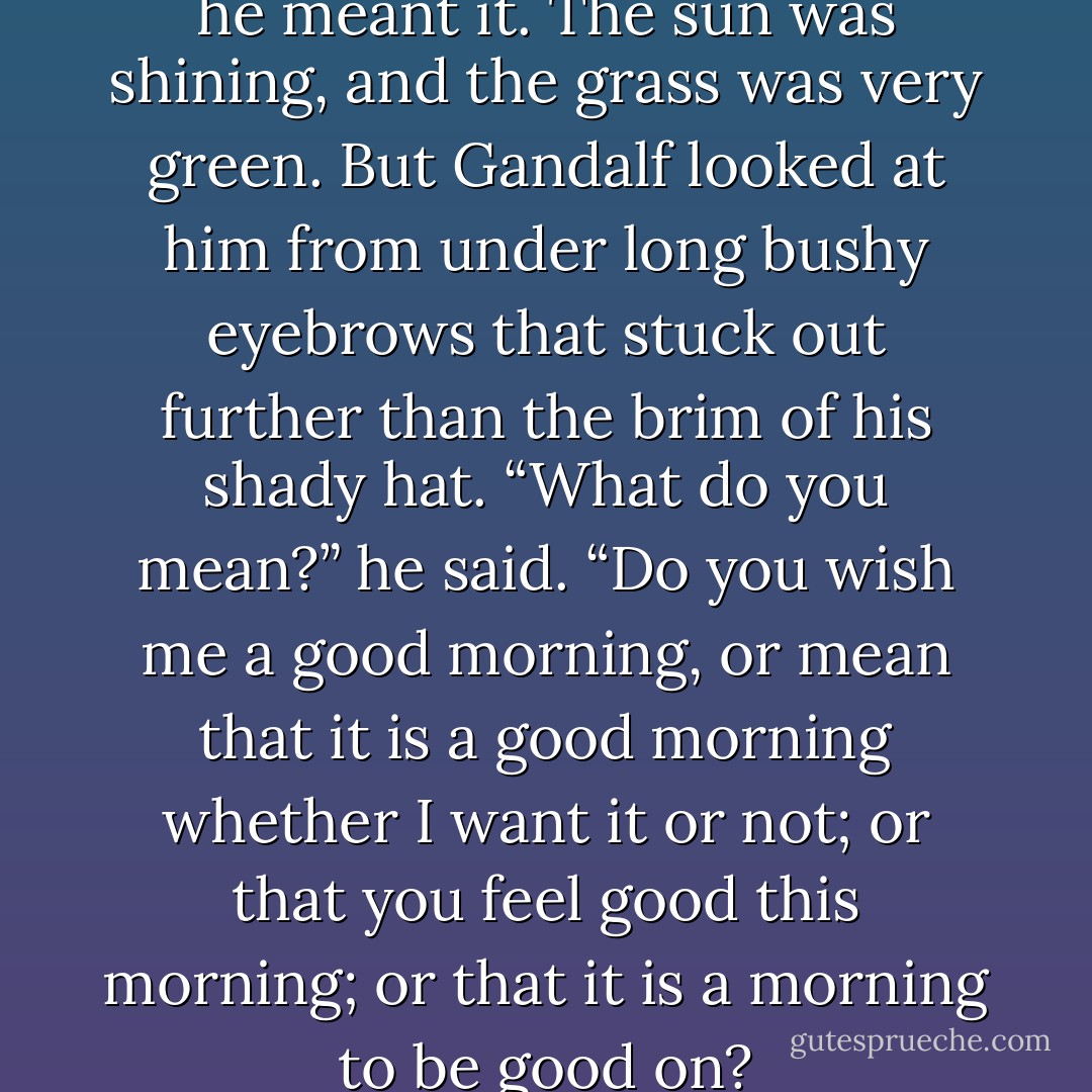 Good Morning!” said Bilbo, and he meant it. The sun was shining, and the grass was very green. But Gandalf looked at him from under long bushy eyebrows that stuck out further than the brim of his shady hat.<br />“What do you mean?” he said. “Do you wish me a good morning, or mean that it is a good morning whether I want it or not; or that you feel good this morning; or that it is a morning to be good on? - J.R.R. Tolkien