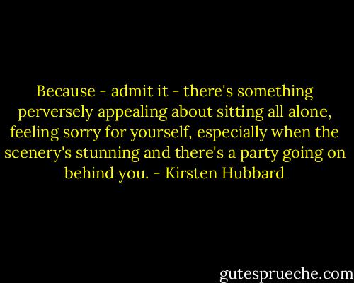 Because - admit it - there's something perversely appealing about sitting all alone, feeling sorry for yourself, especially when the scenery's stunning and there's a party going on behind you. - Kirsten Hubbard