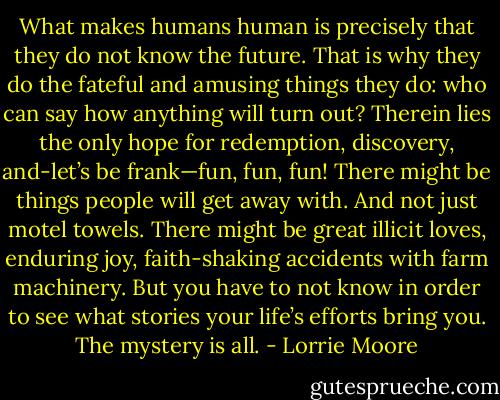 What makes humans human is precisely that they do not know the future. That is why they do the fateful and amusing things they do: who can say how anything will turn out? Therein lies the only hope for redemption, discovery, and-let’s be frank—fun, fun, fun! There might be things people will get away with. And not just motel towels. There might be great illicit loves, enduring joy, faith-shaking accidents with farm machinery. But you have to not know in order to see what stories your life’s efforts bring you. The mystery is all. - Lorrie Moore