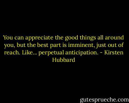 You can appreciate the good things all around you, but the best part is imminent, just out of reach. Like... perpetual anticipation. - Kirsten Hubbard