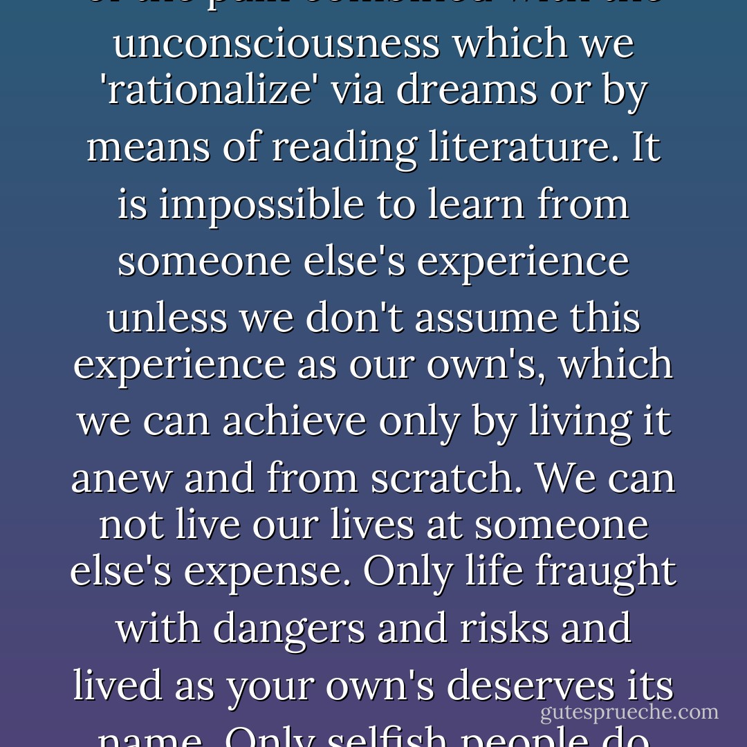 You always know more than you think you know without being aware of it. You always remember best what has hurt most.<br />Memory is a reflex of the pain. Knowledge is the memory of the pain combined with the unconsciousness which we 'rationalize' via dreams or by means of reading literature. It is impossible to learn from someone else's experience unless we don't assume this experience as our own's, which we can achieve only by living it anew and from scratch. We can not live our lives at someone else's expense. Only life fraught with dangers and risks and lived as your own's deserves its name. Only selfish people do not live their lives as if they do not belong entirely to them. Cowardice equals a life that you refuse to live at its fullest and at its most dangerous. - Martin Walser
