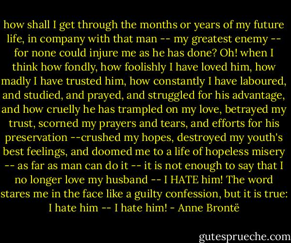 how shall I get through the months or years of my future life, in company with that man -- my greatest enemy -- for none could injure me as he has done? Oh! when I think how fondly, how foolishly I have loved him, how madly I have trusted him, how constantly I have laboured, and studied, and prayed, and struggled for his advantage, and how cruelly he has trampled on my love, betrayed my trust, scorned my prayers and tears, and efforts for his preservation --crushed my hopes, destroyed my youth's best feelings, and doomed me to a life of hopeless misery -- as far as man can do it -- it is not enough to say that I no longer love my husband -- I HATE him! The word stares me in the face like a guilty confession, but it is true: I hate him -- I hate him! - Anne Brontë