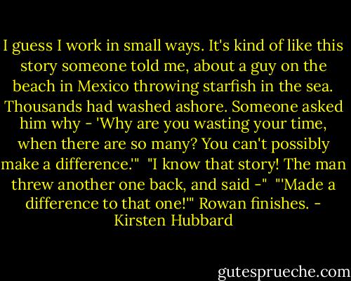 I guess I work in small ways. It's kind of like this story someone told me, about a guy on the beach in Mexico throwing starfish in the sea. Thousands had washed ashore. Someone asked him why - 'Why are you wasting your time, when there are so many? You can't possibly make a difference.'"<br /><br />"I know that story! The man threw another one back, and said -"<br /><br />"'Made a difference to that one!'" Rowan finishes. - Kirsten Hubbard