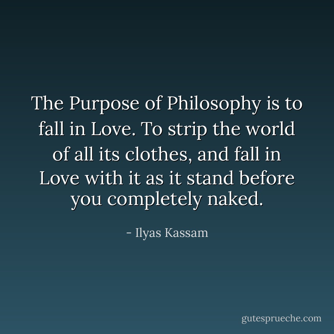 The Purpose of Philosophy is to fall in Love. To strip the world of all its clothes, and fall in Love with it as it stand before you completely naked. - Ilyas Kassam