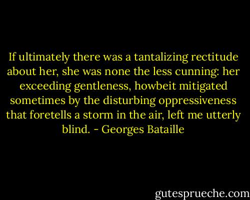 If ultimately there was a tantalizing rectitude about her, she was none the less cunning: her exceeding gentleness, howbeit mitigated sometimes by the disturbing oppressiveness that foretells a storm in the air, left me utterly blind. - Georges Bataille