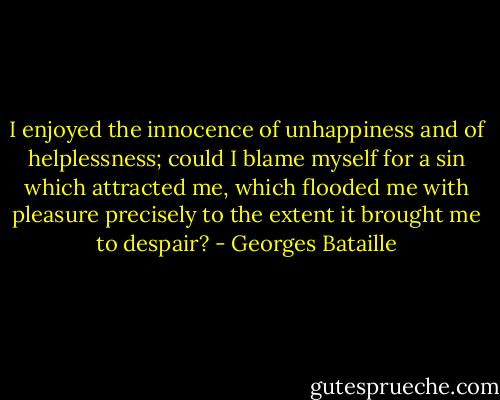 I enjoyed the innocence of unhappiness and of helplessness; could I blame myself for a sin which attracted me, which flooded me with pleasure precisely to the extent it brought me to despair? - Georges Bataille