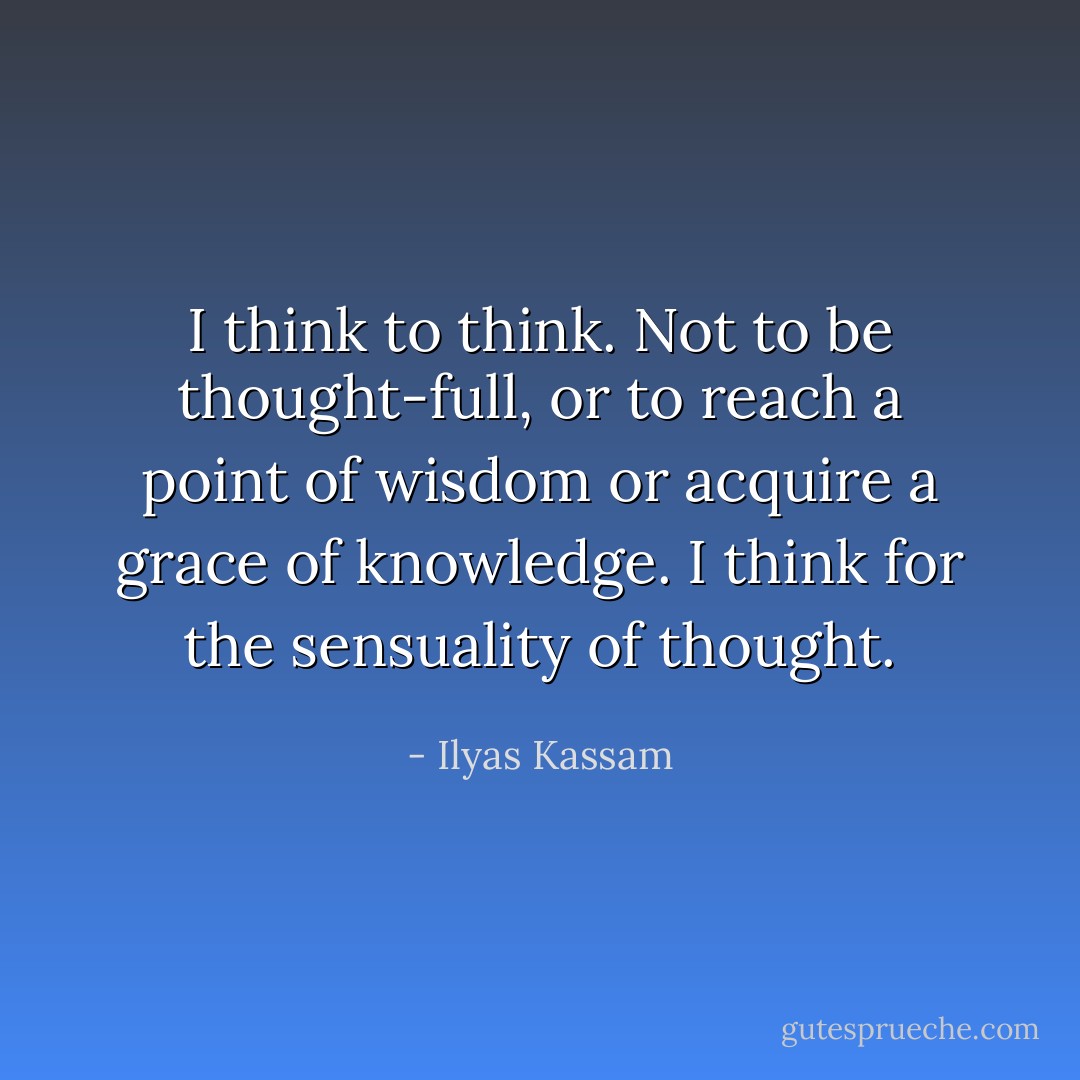I think to think. Not to be thought-full, or to reach a point of wisdom or acquire a grace of knowledge. I think for the sensuality of thought. - Ilyas Kassam