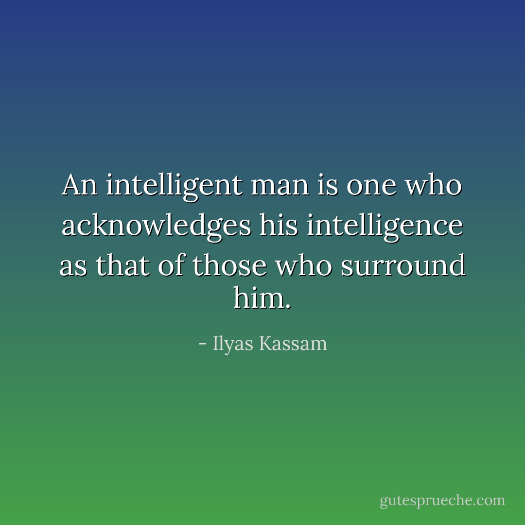 An intelligent man is one who acknowledges his intelligence as that of those who surround him. - Ilyas Kassam