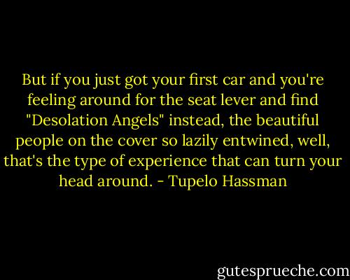 But if you just got your first car and you're feeling around for the seat lever and find "Desolation Angels" instead, the beautiful people on the cover so lazily entwined, well, that's the type of experience that can turn your head around. - Tupelo Hassman