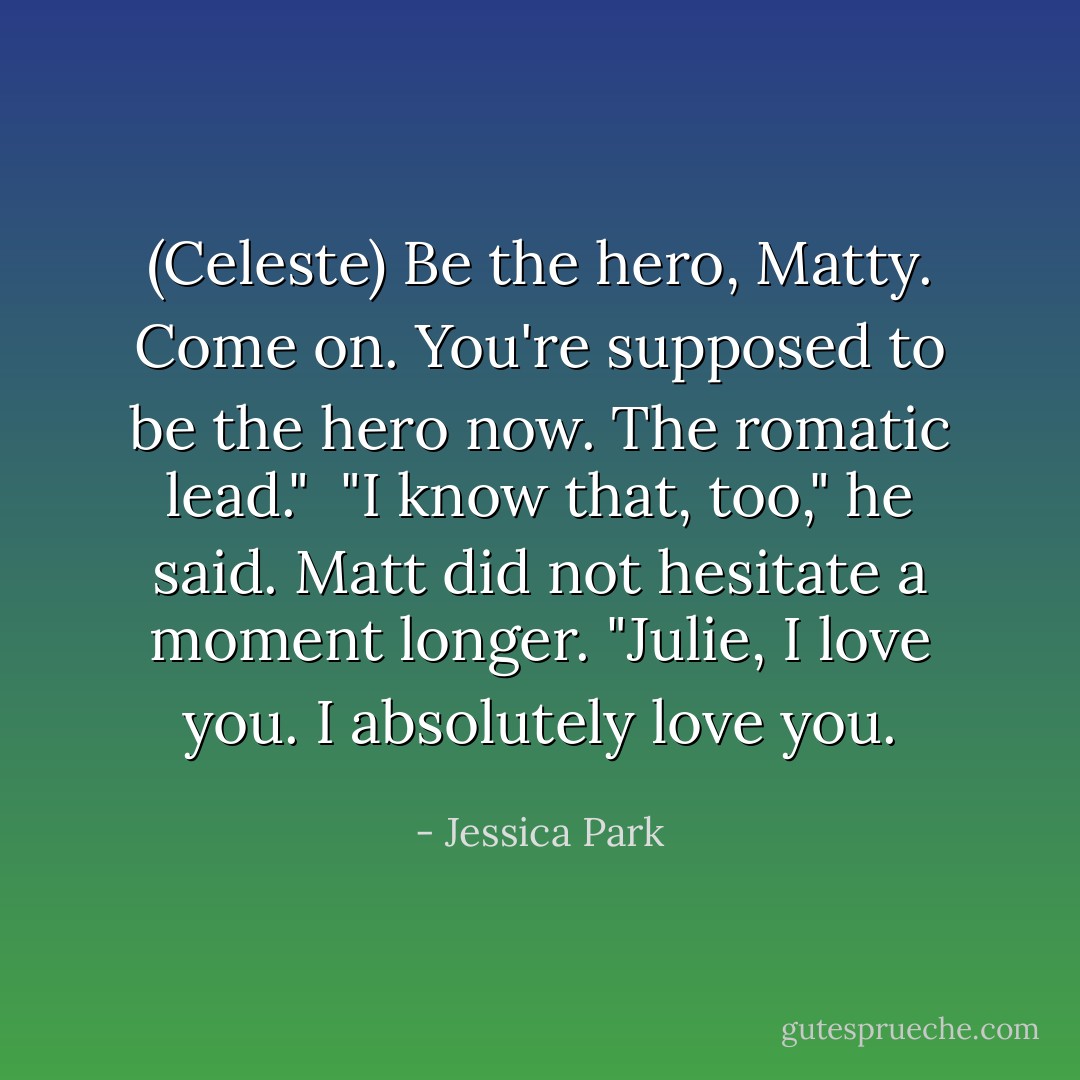 (Celeste) Be the hero, Matty. Come on. You're supposed to be the hero now. The romatic lead."<br /><br />"I know that, too," he said. Matt did not hesitate a moment longer. "Julie, I love you. I absolutely love you. - Jessica Park